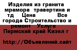 Изделия из гранита, мрамора, травертина и тд. › Цена ­ 1 000 - Все города Строительство и ремонт » Услуги   . Пермский край,Кизел г.